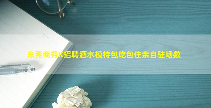 东莞商务K招聘酒水模特包吃包住亲自驻场数