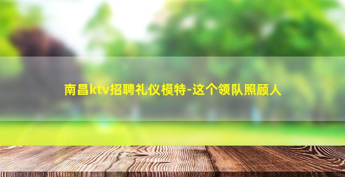 南昌ktv招聘礼仪模特-这个领队照顾人